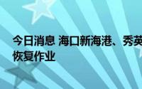 今日消息 海口新海港、秀英港、铁路南港将于7月3日11时恢复作业