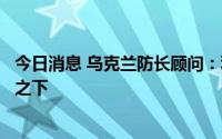 今日消息 乌克兰防长顾问：利西昌斯克并不在俄军完全控制之下