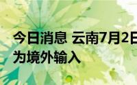 今日消息 云南7月2日新增无症状感染者1例，为境外输入