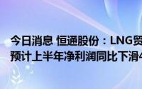 今日消息 恒通股份：LNG贸易业务盈利空间相应出现下降，预计上半年净利润同比下滑48.5%至66.5%