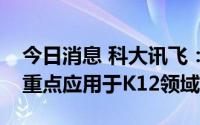 今日消息 科大讯飞：当前公司智慧教育业务重点应用于K12领域