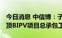 今日消息 中信博：子公司中标17MW光伏屋顶BIPV项目总承包工程
