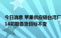 今日消息 苹果供应链台湾厂商：未接获砍单通知，iPhone 14初期备货目标不变