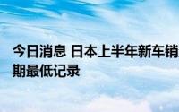 今日消息 日本上半年新车销量降至208.6万辆，创11年来同期最低记录