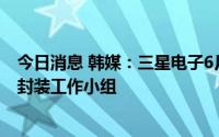 今日消息 韩媒：三星电子6月中旬已成立直属CEO的半导体封装工作小组