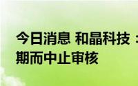 今日消息 和晶科技：重组事项因财务数据过期而中止审核
