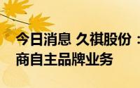 今日消息 久祺股份：目前正大力发展跨境电商自主品牌业务