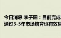今日消息 李子园：目前完成全国市场覆盖，新市场、新客户通过3-5年市场培育也有效果
