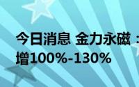 今日消息 金力永磁：预计上半年净利润同比增100%-130%
