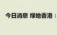 今日消息 绿地香港：委任李伟为执行董事