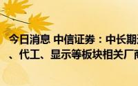 今日消息 中信证券：中长期逻辑下同样建议投资人关注射频、代工、显示等板块相关厂商