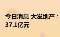 今日消息 大发地产：前6月累计合同销售额约37.1亿元