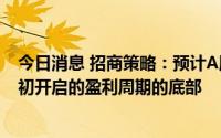 今日消息 招商策略：预计A股2022年中报将会成为2020年初开启的盈利周期的底部