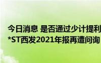 今日消息 是否通过少计提利息费用调节净利润、净资产等？*ST西发2021年报再遭问询
