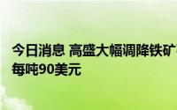 今日消息 高盛大幅调降铁矿石目标价，近三个月价格预测为每吨90美元