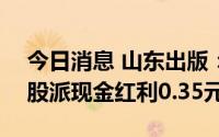 今日消息 山东出版：拟于7月11日除权，每股派现金红利0.35元