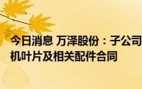 今日消息 万泽股份：子公司签订5989.28万元某型航空发动机叶片及相关配件合同