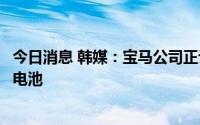 今日消息 韩媒：宝马公司正计划与韩国供应商合作生产固态电池