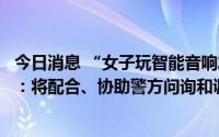 今日消息 “女子玩智能音响发现多名房客被拍”，小度回应：将配合、协助警方问询和调查