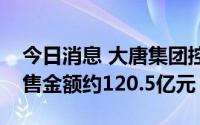 今日消息 大唐集团控股：上半年累计合约销售金额约120.5亿元
