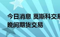 今日消息 莫斯科交易所将从7月12日起恢复晚间期货交易