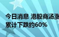 今日消息 港股商汤涨近8%，此前三个交易日累计下跌约60%
