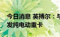 今日消息 英搏尔：与徐工商用车共同推动开发纯电动重卡