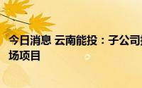 今日消息 云南能投：子公司拟3.11亿元投建涧水塘梁子风电场项目
