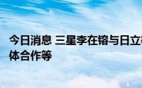 今日消息 三星李在镕与日立等多家日企高管会面，讨论半导体合作等