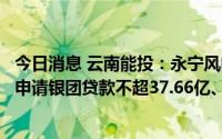 今日消息 云南能投：永宁风电场项目、金钟风电场项目分别申请银团贷款不超37.66亿、18.76亿元