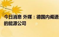 今日消息 外媒：德国内阁通过法案，允许政府援助陷入困境的能源公司