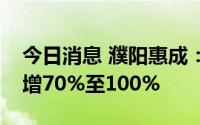 今日消息 濮阳惠成：预计上半年净利润同比增70%至100%