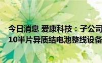 今日消息 爱康科技：子公司拟向迈为股份购买两条太阳能210半片异质结电池整线设备