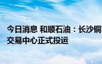 今日消息 和顺石油：长沙铜官油库建设项目暨和顺石油铜官交易中心正式投运