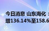 今日消息 山东海化：预计上半年净利润同比增136.14%至158.63%