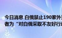 今日消息 白俄禁止190家外资公司出售所持股份，公司所有者为“对白俄采取不友好行动的外国人士”