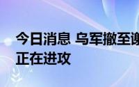 今日消息 乌军撤至谢韦尔斯克，乌东武装称正在进攻