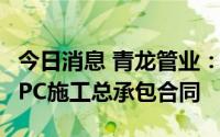 今日消息 青龙管业：子公司签订约1.17亿元EPC施工总承包合同
