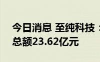 今日消息 至纯科技：截至6月30日新增订单总额23.62亿元
