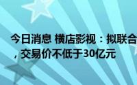 今日消息 横店影视：拟联合第三方收购上海星轶100%股权，交易价不低于30亿元
