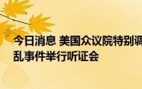 今日消息 美国众议院特别调查委员会将于12日就国会山骚乱事件举行听证会