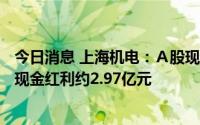 今日消息 上海机电：Ａ股现金红利发放日为7月13日，派发现金红利约2.97亿元