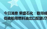 今日消息 荣盛石化：取得成品油一般贸易出口配额84万吨、低硫船用燃料油出口配额2万吨