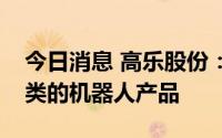 今日消息 高乐股份：公司有生产和销售玩具类的机器人产品