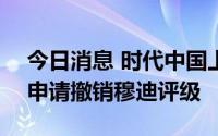 今日消息 时代中国上半年销售275亿，主动申请撤销穆迪评级