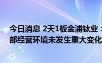 今日消息 2天1板金浦钛业：公司目前经营情况良好，内外部经营环境未发生重大变化