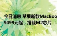 今日消息 苹果新款MacBook Air 7月8日起接受订购：售价9499元起，搭载M2芯片