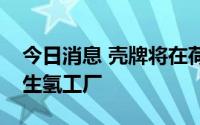今日消息 壳牌将在荷兰建设欧洲最大的可再生氢工厂