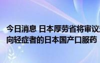 今日消息 日本厚劳省将审议盐野义新冠口服药，或成首款面向轻症者的日本国产口服药