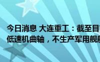 今日消息 大连重工：截至目前，公司只生产适用于民船上的低速机曲轴，不生产军用舰船曲轴